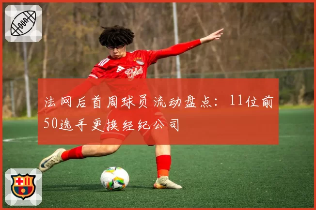法网后首周球员流动盘点：11位前50选手更换经纪公司