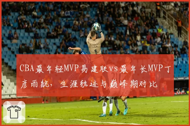 CBA最年轻MVP易建联vs最年长MVP丁彦雨航,生涯轨迹与巅峰期对比