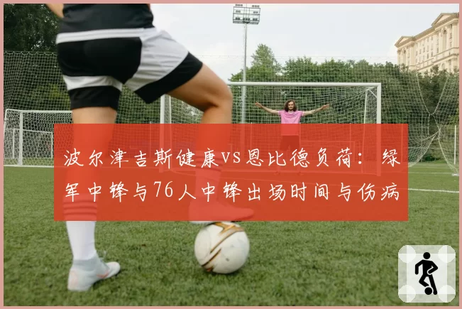 波尔津吉斯健康vs恩比德负荷:绿军中锋与76人中锋出场时间与伤病风险对比