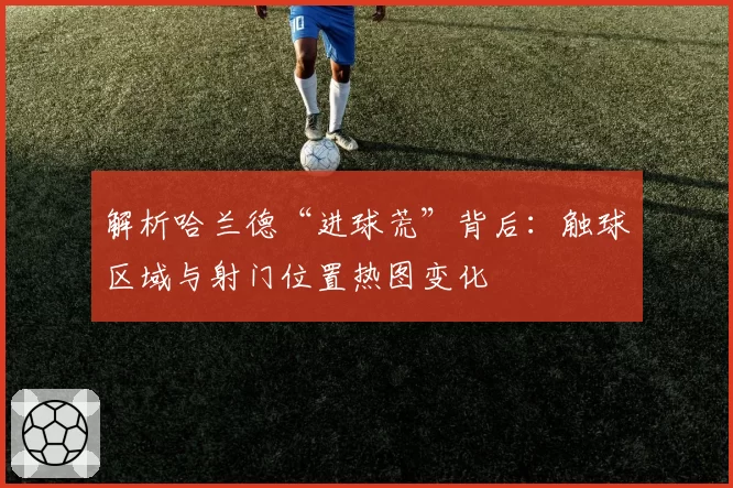 解析哈兰德“进球荒”背后:触球区域与射门位置热图变化