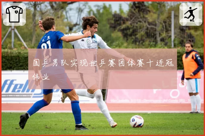 国乒男队实现世乒赛团体赛十连冠伟业