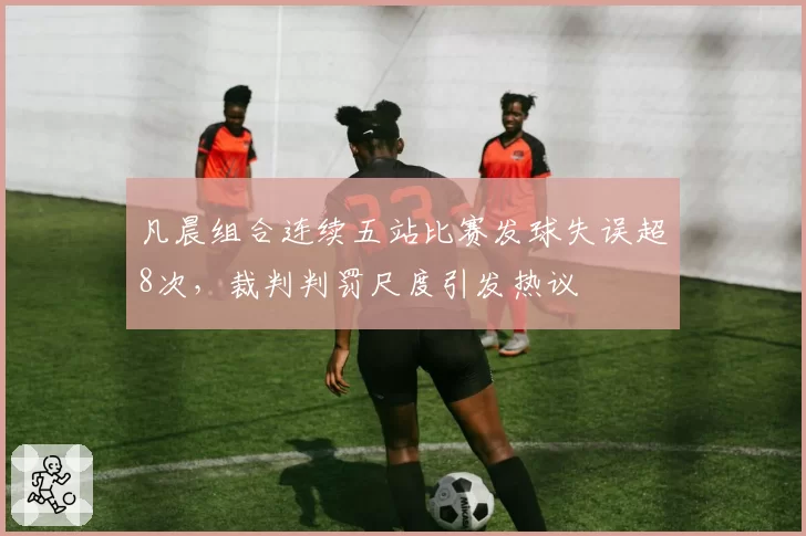 凡晨组合连续五站比赛发球失误超8次,裁判判罚尺度引发热议