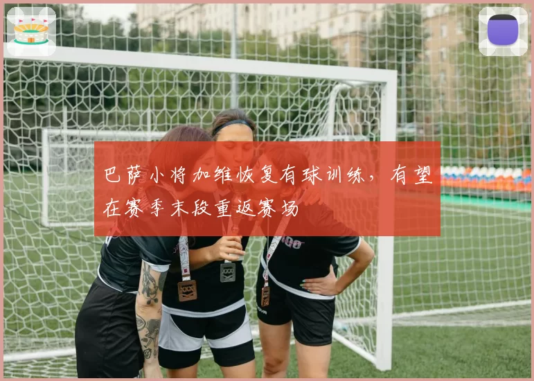 巴萨小将加维恢复有球训练，有望在赛季末段重返赛场