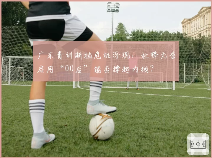广东青训断档危机浮现,杜锋无奈启用“00后”能否撑起内线?